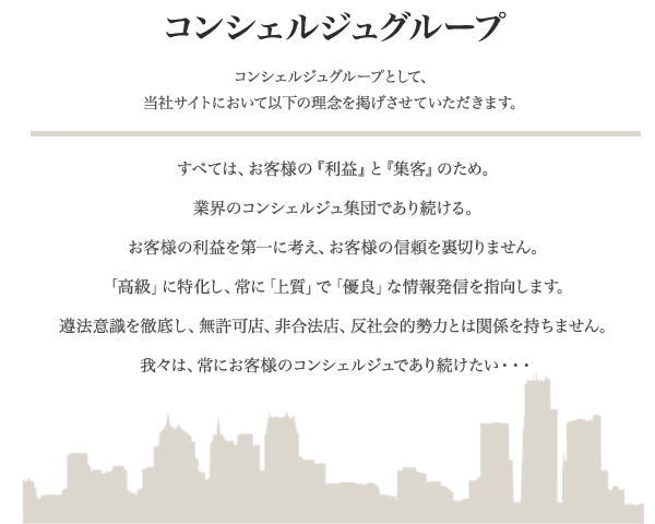 デリヘル開業といえば弊社、コンシェルジュグループとして、当社サイトにおいて以下の理念を掲げさせていただきます。すべては、お客様の『利益』と『集客』のため。業界のコンシェルジュ集団であり続ける。お客様の利益を第一に考え、お客様の信頼を裏切りません。「高級」に特化し、常に「上質」で「優良」な情報発信を指向します。遵法意識を徹底し、無許可店、非合法店、反社会的勢力とは関係を持ちません。我々は、常にお客様のコンシェルジュであり続けたい・・・